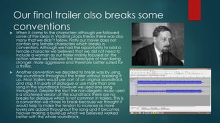 Our final trailer also breaks some
conventions When it came to the characters although we followed
some of the ideas in Vladimir props theory there was also
many that we didn’t follow. Firstly our movie does not
contain any female characters which breaks a
convention. Although we had the opportunity to add a
female character we believed that we did not need to
include a woman as our trailer mainly focused on the
action where we followed the stereotype of men being
stronger, more aggressive and therefore better suited for
a thriller.
 Another convention we decided to break was by using
the soundtrack throughout the trailer without breaking it
up. Most trailers would use part of an original soundtrack
and stop it in parts of dialogue or use more than one
song in the soundtrack however we used one song
throughout. Despite the fact the non-diegetic music used
is a shortened version of the soundtrack there are no
breaks for dialogue which is not common in trailers. This is
a convention we chose to break because we thought it
would help to make the tension to increase as more
layers are added throughout the song and it becomes
heavier making a build-up which we believed worked
better with the whole soundtrack.
 