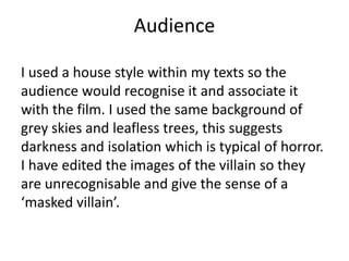 Audience
I used a house style within my texts so the
audience would recognise it and associate it
with the film. I used the same background of
grey skies and leafless trees, this suggests
darkness and isolation which is typical of horror.
I have edited the images of the villain so they
are unrecognisable and give the sense of a
‘masked villain’.
 