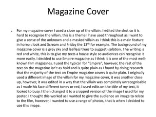Magazine Cover
● For my magazine cover I used a close up of the villain. I edited the shot so it is
hard to recognise the villain, this is a theme I have used throughout as I want to
give a sense of the unknown and a masked villain as I think this is a main feature
in horror; look and Scream and Friday the 13th for example. The background of my
magazine cover is a grey sky and leafless trees to suggest isolation. The writing is
red and white, this is to give my texts a house style so audiences can recognise it
more easily. I decided to use Empire magazine as I think it is one of the most well-
known film magazines. I used the typical for “Empire”, however, the rest of the
text on the magazine isn’t as bold and is quite plain as I found by doing research
that the majority of the text on Empire magazine covers is quite plain. I originally
used a different image of the villain for my magazine cover, it was another close
up, however, it was edited in a way that the villain was completely unrecognisable
as I made his face different tones or red, I used edits on the title of my text, it
looked to busy. I then changed it to a cropped version of the image I used for my
poster, I thought this worked as I wanted to give the audience an image to relate
to the film, however, I wanted to use a range of photos, that is when I decided to
use this image.
 