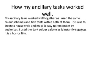How my ancillary tasks worked
well.
My ancillary tasks worked well together as I used the same
colour schemes and title fonts within both of them. This was to
create a house style and make it easy to remember by
audiences. I used the dark colour palette as it instantly suggests
it is a horror film.
 