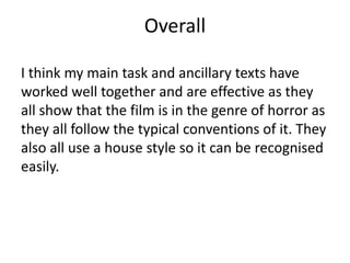Overall
I think my main task and ancillary texts have
worked well together and are effective as they
all show that the film is in the genre of horror as
they all follow the typical conventions of it. They
also all use a house style so it can be recognised
easily.
 