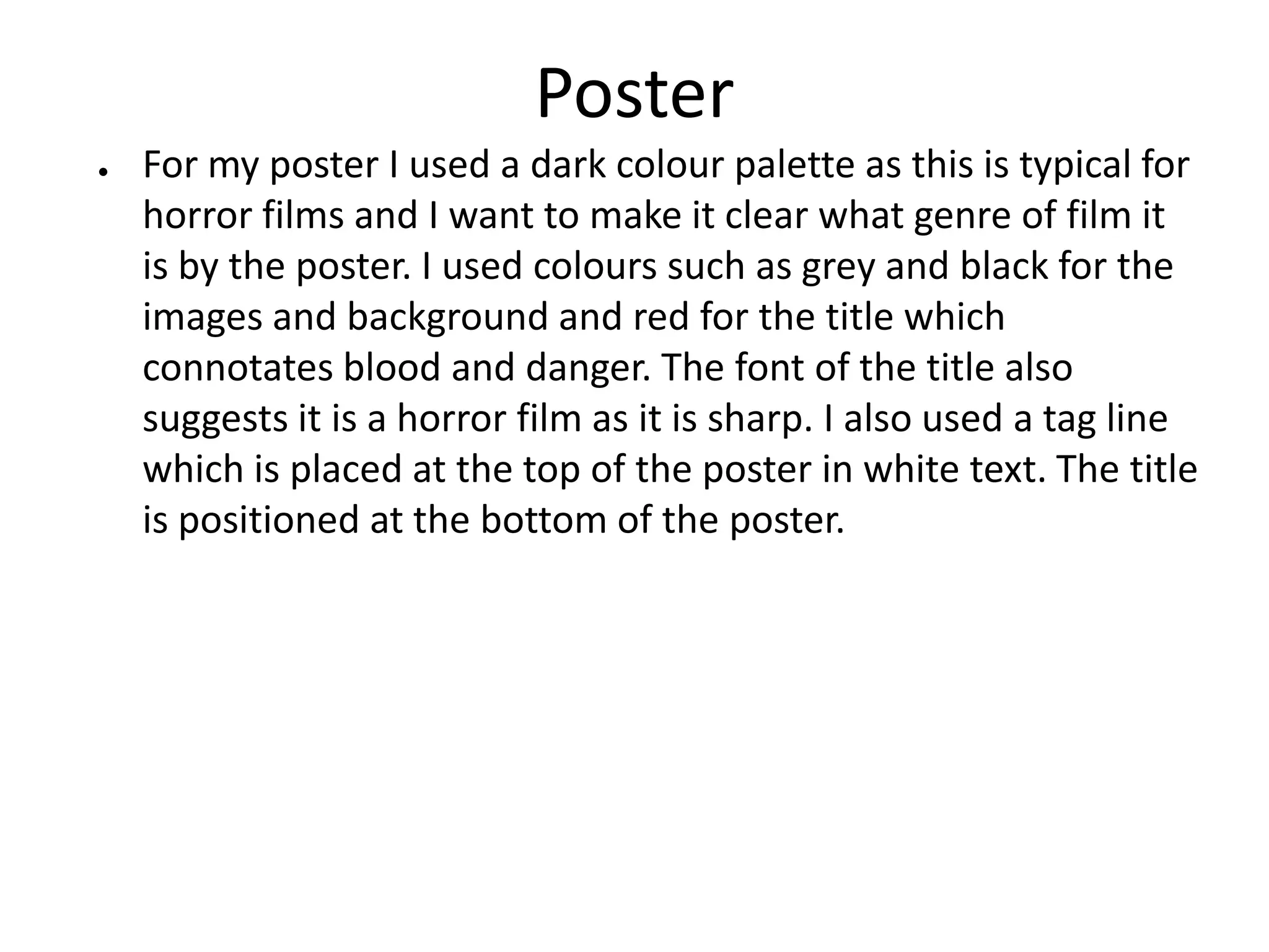 Poster
● For my poster I used a dark colour palette as this is typical for
horror films and I want to make it clear what genre of film it
is by the poster. I used colours such as grey and black for the
images and background and red for the title which
connotates blood and danger. The font of the title also
suggests it is a horror film as it is sharp. I also used a tag line
which is placed at the top of the poster in white text. The title
is positioned at the bottom of the poster.
 