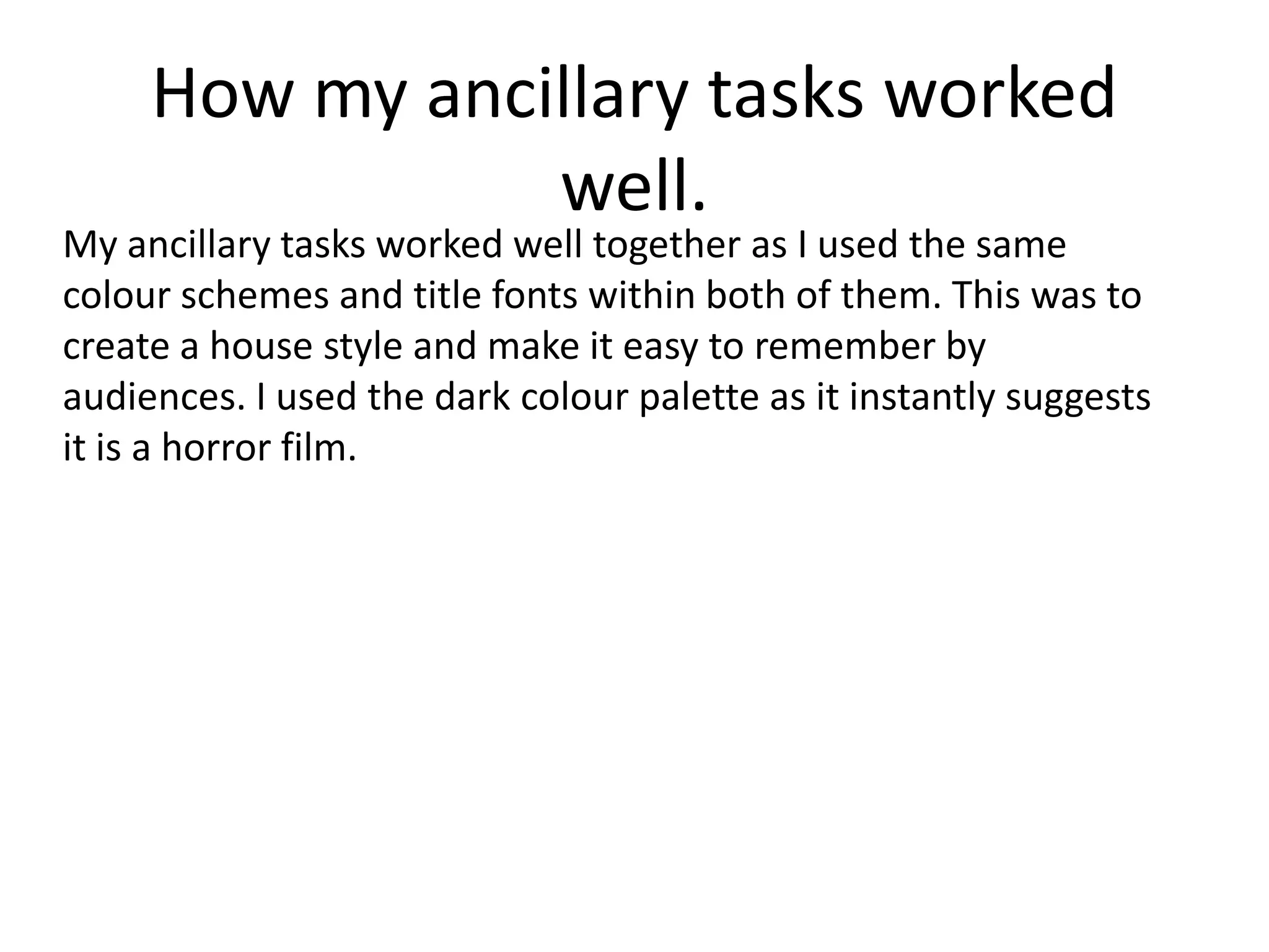 How my ancillary tasks worked
well.
My ancillary tasks worked well together as I used the same
colour schemes and title fonts within both of them. This was to
create a house style and make it easy to remember by
audiences. I used the dark colour palette as it instantly suggests
it is a horror film.
 