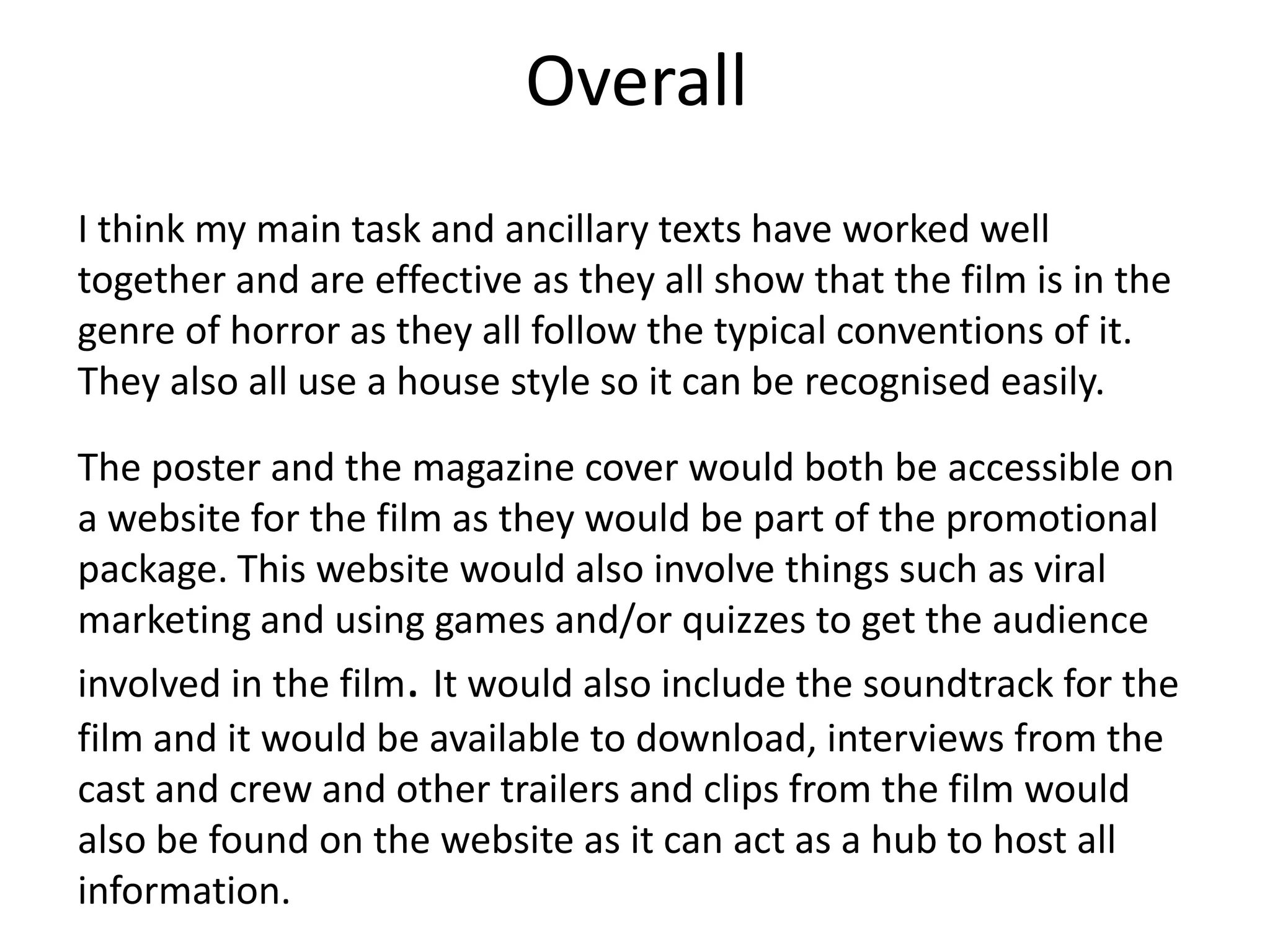 Overall
I think my main task and ancillary texts have worked well
together and are effective as they all show that the film is in the
genre of horror as they all follow the typical conventions of it.
They also all use a house style so it can be recognised easily.
The poster and the magazine cover would both be accessible on
a website for the film as they would be part of the promotional
package. This website would also involve things such as viral
marketing and using games and/or quizzes to get the audience
involved in the film. It would also include the soundtrack for the
film and it would be available to download, interviews from the
cast and crew and other trailers and clips from the film would
also be found on the website as it can act as a hub to host all
information.
 