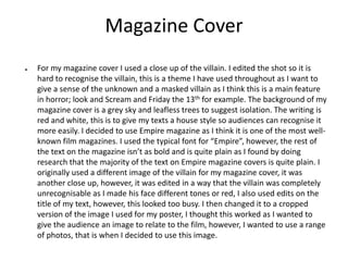 Magazine Cover
● For my magazine cover I used a close up of the villain. I edited the shot so it is
hard to recognise the villain, this is a theme I have used throughout as I want to
give a sense of the unknown and a masked villain as I think this is a main feature
in horror; look and Scream and Friday the 13th for example. The background of my
magazine cover is a grey sky and leafless trees to suggest isolation. The writing is
red and white, this is to give my texts a house style so audiences can recognise it
more easily. I decided to use Empire magazine as I think it is one of the most well-
known film magazines. I used the typical font for “Empire”, however, the rest of
the text on the magazine isn’t as bold and is quite plain as I found by doing
research that the majority of the text on Empire magazine covers is quite plain. I
originally used a different image of the villain for my magazine cover, it was
another close up, however, it was edited in a way that the villain was completely
unrecognisable as I made his face different tones or red, I also used edits on the
title of my text, however, this looked too busy. I then changed it to a cropped
version of the image I used for my poster, I thought this worked as I wanted to
give the audience an image to relate to the film, however, I wanted to use a range
of photos, that is when I decided to use this image.
 