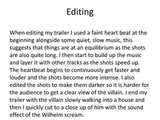 Editing
When editing my trailer I used a faint heart beat at the
beginning alongside some quiet, slow music, this
suggests that things are at an equilibrium as the shots
are also quite long. I then start to build up the music
and layer it with other tracks as the shots speed up.
The heartbeat begins to continuously get faster and
louder and the shots become more intense. I also
edited the shots to make them darker so it is harder for
the audience to get a clear view of the villain. I end my
trailer with the villain slowly walking into a house and
then I quickly cut to a close up of him with the sound
effect of the Wilhelm scream.
 