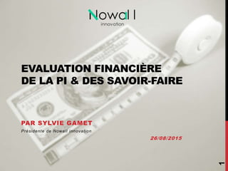 EVALUATION FINANCIÈRE
DE LA PI & DES SAVOIR-FAIRE
PAR SYLVIE GAMET
Présidente de Nowall innovation
26/08/2015
1
 