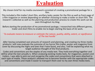 Evaluation
  My chosen brief for my media coursework consisted of creating a promotional package for a
                                                  film.
This included a film trailer/ short film, ancillary tasks; poster for the film as well as front page of
 a film magazine or review depending on whether choosing to make a trailer or short film. The
 research I collected as well as the planning and production process to create this work can be
                                      seen throughout my blog.
 Before starting the production of my promotional package, I researched into different genres,
           trailer and short films to enable me to begin starting the basis of A2 work.

 ‘ To evaluate means to measure or estimate the nature, quality, ability, extent, or significance
                                     of The last hurdle ’

  After having completed vast amounts of research and planning, and creating my three media
 products I will now evaluate the outcome of my horror film trailer, poster and magazine front
 cover by discussing the highs and lows that I have faced, and also, I will be explaining what my
                            target audience thought of the final products.
  Codes and conventions are the staples of any media text. They hold everything together and
define what the text actually is. When analysing existing media texts, for magazines, posters and
 trailers, I was able to pick out and recognise the codes and conventions that were attached to
each type of media. These analysis's allowed me to become familiar with the appropriate codes
   and conventions and made it easier to transport them over to my own three media texts.
 