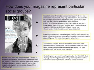 How does your magazine represent particular social groups?Crossfire is generally aimed at boys and men aged 14-30 who are interested in acoustic rock, rock,  pop and some indie. This is a rather big  social group considering the interest in this type of music these days. The way Crossfire represent this group is through colours, pictures and competitions. The cold colours as blue, black and grey used together are more common when it comes to men’s magazines. It is clean and tidy, but still quite intense and vibrant, which I think reflects this social group fairly nicely. I have also represented a younger group in Crossfire. Using a picture of a young artist draws attention not only from pre-adults, but also teenagers as a social group. This makes the magazine quite divers. As mentioned earlier in this evaluation I have represented older people by creating competitions. The reason for this is because some of the competitions you have to be above 18 to attend. This gives pre-adults their own section in the magazine. His clothing can represent the working class, but also the middle class. My magazine challenges this by operating on the edge between the two social classes. Hopefully this will attract a wider audience.Another social group that is represented in Crossfire is students. By making my magazine not to expensive gives the students a opportunity to buy it. Many of the students I talked to during my audience research told me that magazines today were to expensive so they could not afford buying it. 