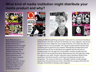 What kind of media institution might distribute your media product and why?Looking at different publishing companies I have come to a conclusion that Bauer Media Group is the right institution to distribute my music magazine. They do not only focus on music magazines, but a range of themes. This shows that they are trying to reach as many as possible. This is good considering that Crossfire have something new to present to the company. Although they already have Q and Rock Sound they still do not distribute any magazine that also focuses on younger people from the age from 14 and above. Crossfire includes also this part, which will be beneficial for Bauer Media because this will make their range of magazines even wider. Another important reason why Bauer Media Group would like to distribute Crossfire is that they most likely do not want any competition. The reason to state this is, although Crossfire includes younger people they still present famous artists. Ultimately this company will be the one who gets the benefits of having an extra magazine. Bauer Media Group is a German publishing company based in Hamburg. It is privately owned and managed by the Bauer family. It is the largest privately publishing company in Europe. The group is a multi-platform UK-based media group and consist of many companies and focus mainly on magazines and radio. Among the Bauer Media Group are some of the biggest music magazines in the UK as Q, Karrang! and Mojo.