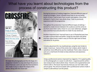 What have you learnt about technologies from the process of constructing this product? During the process of making magazines I learned different ways of using technologies. Some I already knew how to use and while some of them I had to learn from scratch and explore. One of the software’s I had to learn was photo shop. I had no previously experience with this programme.Throughout the production I learned different types of editing. I wanted to create tension between the audience and the artist on my front cover that is why I chose to use a tool called Eye- polygon lasso and then hue and saturation to make his eye stand out.Another important tool I learned how to use in Photoshop was how to make a picture black and white. Using the tool black and white and then adjust levels made it easy to find the right level of black and white for my photo.A nicely adjustment for my masthead was using the tool stroke to make it stand out . Some of the artists hair is black, which made it somehow more difficult to see the masthead. That is why I chose to just use a small level of stroke to draw attention and awareness towards it. Using a professional camera improved my magazine. If it is good quality on the photographs is is easier to edit them. I experienced this while I was trying to learn about photo shop. I found a not so good photo and tried to edit it. The lesson learned was that you can not make a bad picture good. The amount of pixels with a professional camera made it simple to edit without ruin the photo.    To make this photography suit the A4 shape of a magazine I needed to crop and shape the picture. A tool that was used a lot was the free transform. This made it easy to adjust the shape of the photo. Along with the move tool 