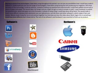 Bearing in mind all the technologies I have been using throughout this period I can not see any possibilities how I could have made it without it. Underneath you can see the range of technologies I have been using during the time producing my magazine. Still there are some of the technology I could do without. Instead of making my questionnaire electronically I could have walked around with a piece of paper and asked. This would take a lot longer and you might not get as many to answer as well. I used Facebook to publish my questionnaire, which also gave me a lot of answers. Instead of using a blog I could have done all by hand. This would make it much more difficult, because with electronics you can add pictures, use slid share and other software's, which makes it fast and simple. IMovie made it easy for me to cut and put together my interview and also the video about Word. Again this is something I could have done different, but I chose not to. The rest of my software's and hardware's was essential to finish up my product. Software's Hardware's 