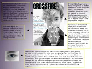 Above the header of Crossfire you will find some advertising. I have chosen words that both explain and drags attention to it. The text explaining is black while the words dragging attention are yellow. Rock Sound is a magazine that often uses this. This was chosen to be on the magazine’s front cover because it might be better selling if you got some competition in it.A thing I did challenge was not having other pictures on the front cover. Since Crossfire is supposed to be a clean and simple magazine it was decided to not put any more pictures on it. Usually magazines have more than one picture, although as you see on the cover of Rock Sound they only have one photo.I chose  to use black and white on my photo of Oliver Green because his music is very  pure and simple. He does not edit his music, but only use his voice and acoustic guitar. A black and white photo is for a lot of people more real and express emotions better than a coloured one. The colours can sometimes be a distraction, which I thought was unnecessary because of my artist’s style of behaving and music.Many of the regular rock magazines put writing on top of the cover’s image. My picture have a nice plain background which made it more natural to type my writing there instead of covering the photo. As you can see the writing on the front cover is in both black and blue. It is one reason in particular why I chose to use blue as my colour for my typing. If you look close fully at the performers eye on this picture you will se it is more blue than usual. I have used two tools called Eye- polygon lasso and thenhue and saturation which made it possible to emphasize his blue colour in his eye. To make it not look chaotic I then chose to use a blue colour for my writing as well. The reason for changing his eye colour was to create tension between the audience and the artist. This will drag attention towards it without making it to obvious. To create attention is very important for a magazine and have also been important for my magazine. 