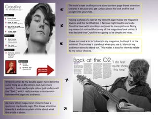 The male’s eyes on the picture at my content page draws attention towards it because you get curious about his look and he look straight into your eyes. Having a photo of a lady at my content page makes the magazine diverse and the fact that she is famous might lead to curiosity. Crossfire have with intentions not used to many pictures. Doing my research I noticed that many of the magazines look untidy. It was decided that Crossfire was going to be simple and neat.I have not used a lot of colours in my magazine, but kept it to the minimal. That makes it stand out when you see it. Many in my audience wants to stand out. This makes it easy for them to relate to my colour choices. When it comes to my double page I have done the same thing as on the others, but even more specific. I have used purple colour just underneath the “Back”, which really creates a nice tension between the page and audience.As many other magazines I chose to have a quote on my double page. This draws attention towards it and also explain a little about what the article is about.