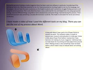 During this period of making a media magazine there has been used one software in particular. Considering all the writing we had to do, Word was essential to me. As I have presented on my blog English is not my first language, but Norwegian. I do not have the same vocabulary as the English students and I sometimes struggle finding synonyms and using the correct grammar. This is why Word has been a very useful tool for me and helped me a lot using appropriate writing. I learned different things using Word. Some already knew and some things I learned during this process. That I could find synonyms was something I actually did not know I could do. This made it a lot easier for me to use various vocabulary. I have made a video of how I used the different tools on my blog. There you can see the rest of my process about Word. A long with Word I have used a lot of Power Points to present my work. This software makes it simple to present your research and evaluation in a tidy way. I knew a little about Power Point before I started, but I have learned a lot making my music magazine. I did know how to make boxes for my writing and how adjust lines around them. Making arrows is also something I have not done before, which made it easy to indicate what I am writing about. 