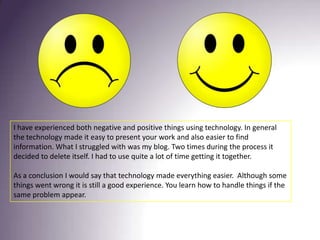 I have experienced both negative and positive things using technology. In general the technology made it easy to present your work and also easier to find information. What I struggled with was my blog. Two times during the process it decided to delete itself. I had to use quite a lot of time getting it together.As a conclusion I would say that technology made everything easier.  Although some things went wrong it is still a good experience. You learn how to handle things if the same problem appear. 