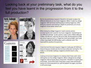 Looking back at your preliminary task, what do you feel you have learnt in the progression from it to the full production?Due to my preliminary research I found it a lot easier to place the different elements on my music magazine. When I made my college magazine I did not know anything about making magazines. After doing my research and looking in depth at conventions of a music magazine I knew better what to do.When doing my college magazine I used a poorly camera considering the one I used for my music magazine. I leaned how to use different settings  on the camera I used. It was a Nikon D90 with a Nikon 18-200 lens, with the ISO set at 200, Shutterspeed at 1/200 sek and an aperture at f7.1. To get the most natural light I also used a Nikon Speedlight SB-200 flashgun with a reflector card. This improved the quality of my pictures. I have learned that planning your magazine really pays off. Without researching your market you do not know what your aiming for. This makes it a lot harder making a magazine and the result is also poorly. Looking at my music magazine it is obvious that I have used  more editing than on the college magazine. When I designed my college magazine I did not know about many tools. Therefore it is quite plain and simple.  A lot of the tools I have been using I have mentioned earlier on in this evaluation so I will not explain this again, but there is still some to go. 