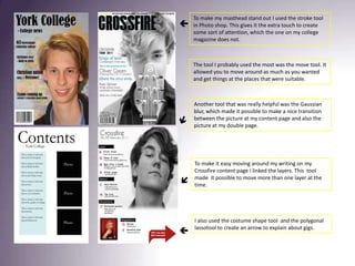 To make my masthead stand out I used the stroke tool in Photo shop. This gives it the extra touch to create some sort of attention, which the one on my college magazine does not. The tool I probably used the most was the move tool. It allowed you to move around as much as you wanted and get things at the places that were suitable. Another tool that was really helpful was the Gaussian blur, which made it possible to make a nice transition between the picture at my content page and also the picture at my double page. To make it easy moving around my writing on my Crossfire content page I linked the layers. This  tool made  it possible to move more than one layer at the time. I also used the costume shape tool  and the polygonal lassotool to create an arrow to explain about gigs. 