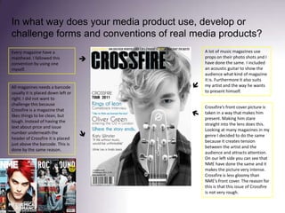 In what way does your media product use, develop or challenge forms and conventions of real media products? A lot of music magazines use props on their photo shots and I have done the same. I included an acoustic guitar to show the audience what kind of magazine it is. Furthermore it also suits my artist and the way he wants to present himself. Every magazine have a masthead. I fallowed this convention by using one myself.All magazines needs a barcode usually it is placed down left or right. I did not want to challenge this because Crossfire is a magazine that likes things to be clean, but tough. Instead of having the text about price and issue number underneath the header of Crossfire it is placed just above the barcode. This is done by the same reason.Crossfire’s front cover picture is taken in a way that makes him present. Making him stare straight into the lens does this. Looking at many magazines in my genre I decided to do the same because it creates tension between the artist and the audience and attracts attention. On our left side you can see that NME have done the same and it makes the picture very intense. Crossfire is less gloomy than NME’s front cover. The reason for this is that this issue of Crossfire is not very rough.