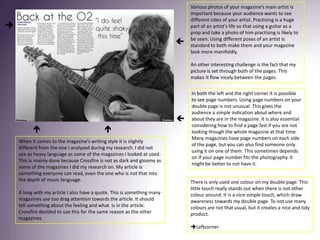 Various photos of your magazine’s main artist is important because your audience wants to see different sides of your artist. Practising is a huge part of an artist’s life so that using a guitar as a prop and take a photo of him practising is likely to be seen. Using different poses of an artist is standard to both make them and your magazine look more manifoldly.An other interesting challenge is the fact that my picture is set through both of the pages. This makes it flow nicely between the pages. In both the left and the right corner it is possible to see page numbers. Using page numbers on your double page is not unusual. This gives the audience a simple indication about where and about they are in the magazine. It is also essential considering how to find a page fast if you are not looking though the whole magazine at that time. Many magazines have page numbers on each side of the page, but you can also find someone only using it on one of them. This sometimes depends on if your page number fits the photography. It might be better to not have it. When it comes to the magazine’s writing style it is slightly different from the one I analysed during my research. I did not use as heavy language as some of the magazines I looked at used. This is mainly done because Crossfire is not as dark and gloomy as some of the magazines I did my research on. My article is something everyone can read, even the one who is not that into the depth of music language. A long with my article I also have a quote. This is something many magazines use too drag attention towards the article. It should tell something about the feeling and what  is in the article. Crossfire decided to use this for the same reason as the other magazines. There is only used one colour on my double page. This little touch really stands out when there is not other colour around. It is a nice simple touch, which draw awareness towards my double page. To not use many colours are not that usual, but it creates a nice and tidy product. Leftcorner	