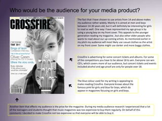 Who would be the audience for your media product?The fact that I have chosen to use artists from 14 and above makes my audience rather widely. Mainly it is aimed at men and boys between 14-30 years old, but it will definitely be interesting for girls to read as well. One way I have represented my age group is by using a young boy on my front cover. This appeals to the younger generation reading my magazine , but also other older people who wants to read about our up-coming artists. As mentioned earlier in my pitch my audience will most likely use casual clothes as the artist on my front cover. Some might use darker and more baggy clothes. Crossfire is advertising for some concert tickets and albums. For some of the competitions you have to be above 18 to win. Everyone can win CD’s, which covers more of our audience, but concert tickets and events included alcohol and age proof are only for people over 18. The blue colour used for my writing is appealing to males reading Crossfire. Everyone knows about the famous pink for girls and blue for boys, which do appear in magazines focusing on girls and boys.  Another item that effects my audience is the price for the magazine. During my media audience research I experienced that a lot of the teenagers and students thought that music magazines was too expensive to buy them regularly. On behalf of this comments I decided to make Crossfire not too expensive so that everyone will be able to buy it. 