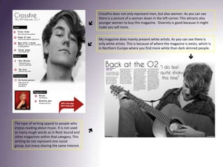 Crossfire does not only represent men, but also women. As you can see there is a picture of a woman down in the left corner. This attracts also younger women to buy this magazine.  Diversity is good because it might make you sell more. My magazine does mainly present white artists. As you can see there is only white artists. This is because of where the magazine is exists, which is in Northern Europe where you find more white than dark skinned people. The type of writing appeal to people who enjoys reading about music. It is not used as many rough words as in Rock Sound and other magazines within that category. This writing do not represent one social group, but many sharing the same interest. 