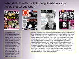 What kind of media institution might distribute your media product and why?Looking at different publishing companies I have come to a conclusion that Bauer Media Group is the right institution to distribute my music magazine. They do not only focus on music magazines, but a range of themes. This shows that they are trying to reach as many as possible. This is good considering that Crossfire have something new to present to the company. Although they already have Q and Rock Sound they still do not distribute any magazine that also focuses on younger people from the age from 14 and above. Crossfire includes also this part, which will be beneficial for Bauer Media because this will make their range of magazines even wider. Another important reason why Bauer Media Group would like to distribute Crossfire is that they most likely do not want any competition. The reason to state this is, although Crossfire includes younger people they still present famous artists. Ultimately this company will be the one who gets theprofits of having an extra magazine. Bauer Media Group is a German publishing company based in Hamburg. It is privately owned and managed by the Bauer family. It is the largest privately publishing company in Europe. The group is a multi-platform UK-based media group and consist of many companies and focus mainly on magazines and radio. Among the Bauer Media Group are some of the biggest music magazines in the UK as Q, Karrang! and Mojo.