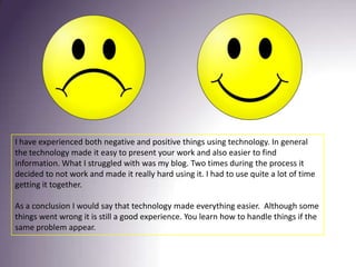 I have experienced both negative and positive things using technology. In general the technology made it easy to present your work and also easier to find information. What I struggled with was my blog. Two times during the process it decided to not work and made it really hard using it. I had to use quite a lot of time getting it together.As a conclusion I would say that technology made everything easier.  Although some things went wrong it is still a good experience. You learn how to handle things if the same problem appear. 