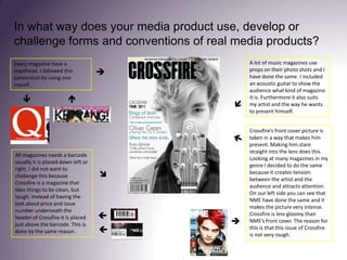 In what way does your media product use, develop or challenge forms and conventions of real media products? A lot of music magazines use props on their photo shots and I have done the same. I included an acoustic guitar to show the audience what kind of magazine it is. Furthermore it also suits my artist and the way he wants to present himself. Every magazine have a masthead. I fallowed this convention by using one myself.Crossfire’s front cover picture is taken in a way that makes him present. Making him stare straight into the lens does this. Looking at many magazines in my genre I decided to do the same because it creates tension between the artist and the audience and attracts attention. On our left side you can see that NME have done the same and it makes the picture very intense. Crossfire is less gloomy than NME’s front cover. The reason for this is that this issue of Crossfire is not very rough.All magazines needs a barcode usually it is placed down left or right. I did not want to challenge this because Crossfire is a magazine that likes things to be clean, but tough. Instead of having the text about price and issue number underneath the header of Crossfire it is placed just above the barcode. This is done by the same reason.