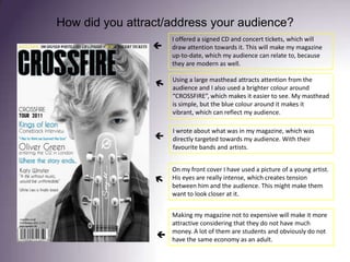 How did you attract/address your audience?I offered a signed CD and concert tickets, which will draw attention towards it. This will make my magazine up-to-date, which my audience can relate to, because they are modern as well. Using a large masthead attracts attention from the audience and I also used a brighter colour around “CROSSFIRE”, which makes it easier to see. My masthead is simple, but the blue colour around it makes it vibrant, which can reflect my audience. I wrote about what was in my magazine, which was directly targeted towards my audience. With their favourite bands and artists. On my front cover I have used a picture of a young artist. His eyes are really intense, which creates tension between him and the audience. This might make them want to look closer at it.  Making my magazine not to expensive will make it more attractive considering that they do not have much money. A lot of them are students and obviously do not have the same economy as an adult. 