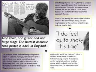 Crossfire’s picture is not very formal as you can see on my double page. He is practising and he seems relaxed. The other pictures are more intense, but still not formal. This is done because the audience themselves are not especially formal.Some of the writing will obviously be informal because it is an interview. Using a quote might appeal to the audience since they get to know how he feels. Also used is words like “hottest”. This is a modern word, which is used a lot between young people. As explained earlier my target audience is rather young, which makes it natural using words that they can feel comfortable with.The example above is from the beginning of the article in Crossfire. Here you can see some of the words I have been using. Musical words as voice, guitar, rock and stage is normal to find in music magazines. This gives the audience the chance to relate to the magazine in that way that they recognize the words. 