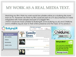 Watching my film I think my work would be suitable online on a bullying site more than on TV. However I do think my film could be part of a TV documentary if it were integrated with more people and part of a bigger film. I think it would be more suitable for BullyingUK(www.bullying.co.uk) and ChildlLine  (www.childline.org.uk) due to their online presense and the topic of my product.My work as a real media text.