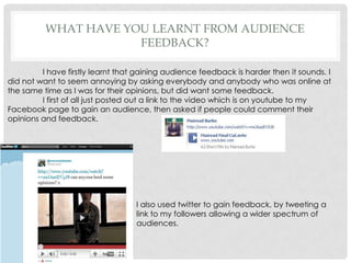 What have you learnt from audience feedback?	I have firstly learnt that gaining audience feedback is harder then it sounds. I did not want to seem annoying by asking everybody and anybody who was online at the same time as I was for their opinions, but did want some feedback. I first of all just posted out a link to the video which is on youtube to my Facebook page to gain an audience, then asked if people could comment their opinions and feedback. I also used twitter to gain feedback, by tweeting a link to my followers allowing a wider spectrum of audiences. 
