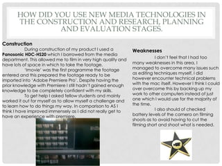 How did you use new media technologies in the construction and research, planning and evaluation stages.ConstructionDuring construction of my product I used a PanosonicHDC-HS20 which I borrowed from the media department. This allowed me to film in very high quality and have lots of space in which to take the footage.‘Imovie’ was the first programme the footage entered and this prepared the footage ready to be imported into ‘Adobe Premiere Pro’. Despite having the prior knowledge with Premiere I still hadn’t gained enough knowledge to be completely confident with my skills.To get help I asked fellow students and mainly worked it out for myself as to allow myself a challenge and to learn how to do things my way. In comparison to AS I think I have improved immensely as I did not really get to have an experience with premiere.WeaknessesI don’t feel that I had too many weaknesses in this area, I managed to overcome many issues such as editing techniques myself, I did however encounter technical problems with the mac itself. However I think I could over overcome this by backing up my work to other computers instead of just one which I would use for the majority of the time. I also should of checked battery levels of the camera on filming shoots as to avoid having to cut the filming short and shoot what is needed.
