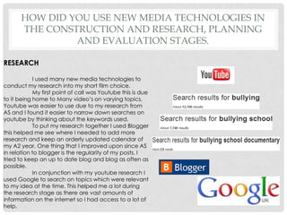 How did you use new media technologies in the construction and research, planning and evaluation stages.RESEARCH	I used many new media technologies to conduct my research into my short film choice. My first point of call was Youtube this is due to it being home to Many video’s on varying topics. Youtube was easier to use due to my research from AS and I found it easier to narrow down searches on youtube by thinking about the keywords used.To put my research together I used Blogger this helped me see where I needed to add more research and keep an orderly updated calendar of my A2 year, One thing that I improved upon since AS in relation to blogger is the regularity of my posts. I tried to keep an up to date blog and blog as often as possible.	In conjunction with my youtube research I used Google to search on topics which were relevant to my idea at the time. This helped me a lot during the research stage as there are vast amounts of information on the internet so I had access to a lot of help.