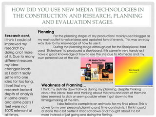 How did you use new media technologies in the construction and research, planning and evaluation stages.Planning	For the planning stages of my production I mainly used blogger as my main outlet to voice ideas and updated turn of events.  This was an easy way due to my knowledge of how to use it. 	During the planning stage although not for the final piece I had used ‘Slideshare’ to produced a storyboard, this came in very handy as I have a good knowledge of how to use the site due to AS media and my own personal use of the site.Research cont.I think I could of improved my research by doing a lot more of it. Due to many different reasons my idea changed loads so I didn’t really settle into one idea for too long. I feel that my research lacked depth of analysis in some areas and some posts I feel were not 100% relevant at all times. Weakness of Planning…I think my definite downfall was during my planning, despite thinking about the ideas I had and thinking about the pros and cons of them no idea seemed to stick or seem possible when it got down to the filming/making of the film. 	I also failed to complete an animatic for my final piece. This is down to my own personal planning and time constraints.  I think I could of done this a lot better if I had sat down and thought about it a bit more instead of just going and doing the filming.