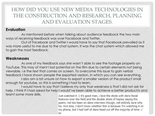 How did you use new media technologies in the construction and research, planning and evaluation stages.EvaluationAs mentioned before when talking about audience feedback the two main ways of receiving feedback was over Facebook and Twitter. 	Out of Facebook and Twitter I would have to say that Facebook prevailed as it was more useful to me due to the chat system. It was the chat system which allowed me to gain the most feedback.WeaknessesAs one of my feedback says she wasn’t able to see the footage properly on YouTube. This may of ment I lost potential on the film due to certain elements not being viewable. i.e the text that comes on screen. To overcome this issue to gain verbal feedback I have shown people the exported version, in which you can see everything. I also am a bit unsure on how to export a smaller version of the product small enough for youtube, so this is something I had to learn.I would have to say that I believe my only true weakness is that I did not ask for help. I think if I had asked for help I would’ve been able to achieve a better product/s and learnt some more skills.