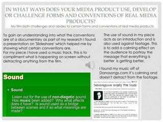 In what ways does your media product use, develop or challenge forms and conventions of real media products?My film both challenges and abides to certain forms and conventions of real media products.The use of sound in my piece acts as an introduction and is also used against footage. This is to add a calming effect on the audience to portray the message that everything is better  is getting better.To gain an understanding into what the conventions are of a documentary as part of my research I found a presentation on 'Slideshare' which helped me by showing what certain conventions are.For my piece i have used a music track, this is to compliment what is happening on screen without detracting anything from the film. I found my music off of Danosongs.com it’s calming and doesn't detract from the footage.