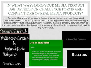 In what ways does your media product use, develop or challenge forms and conventions of real media products?Text and titles are another convention of a documentary in which i have used. On the left are example of my own film and on the Right are examples from 'Bullying: A Documentary' which i found during my research. There is a similarity between them as they are both on a black background. I have in my piece tried to keep a continuity within my Font choice.