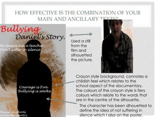 How effective is the combination of your main and ancillary texts?Used a still from the film and silhouetted the picture.Crayon style background, connotes a childish feel which relates to the school aspect of the documentary. The colours of the crayon style is fiery colours which relate to the words that are in the centre of the silhouette.The character has been silhouetted to define the idea of not suffering in silence which I also on the poster.  