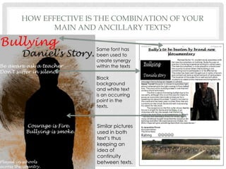 How effective is the combination of your main and ancillary texts?Same font has been used to create synergy within the textsBlack background and white text is an occurring point in the texts.   Similar pictures used in both text’s thus keeping an idea of continuity between texts.