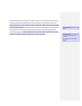 classes and give the best to my students. I suppose teachers are a major resource, so they have to
hear others’ viewpoints and attitudes when they are teaching in the institutions. What´s more,
they must articulate with other teachers in order to analyse the complex nature of reality and gain
a deeper understanding of it. I think all the views from the rest of the teachers are important and
interesting to hear. Everything is essential to improve the lessons and make the students feel
comfortable during them. Finally, I believe that the situation or problem could have social, politic,
economic and ethical implications but they have solutions in all aspects.
Comentario [R12]: Are these your own
words?
Comentario [R13]: This idea is not that
clear. What kind of problems in each
dimension?
Keep reflecting and learning, Natalia!!!
Way to go!
Cecilia
 
