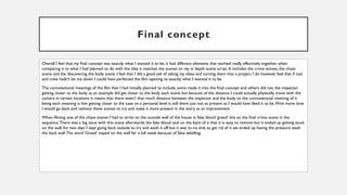 Final concept
Overall I feel that my final concept was exactly what I wanted it to be, it had different elements that worked really effectively together, when
comparing it to what I had planned to do with the idea it matches the scenes on my in depth scene script. It includes the crime scenes, the chase
scene and the discovering the body scene. I feel that I did a good job of taking my ideas and turning them into a project. I do however feel that if cast
and crew hadn’t let me down I could have perfected the film opening to exactly what I wanted it to be.
The connotational meanings of the film that I had initially planned to include, some made it into the final concept and others did not, the inspector
getting closer to the body as an example did get closer to the body each scene but because of the distance I could actually physically move with the
camera in certain locations it means that there wasn’t that much distance between the inspector and the body, so the connotational meaning of it
being each meaning is him getting closer to the case on a personal level is still there just not as present as I would have liked it to be.With more time
I would go back and reshoot these scenes to try and make it more present in the story as an improvement.
When filming one of the chase scenes I had to write on the outside wall of the house in fake blood ‘greed’ this so the final crime scene in the
sequence.There was a big issue with this scene afterwards, the fake blood said on the back of it that it is easy to remove but it ended up getting stuck
on the wall, for two days I kept going back outside to try and wash it off but it was to no end, to get rid of it we ended up having the pressure wash
the back wall.The word ‘Greed’ stayed on the wall for a full week because of false labelling.
 