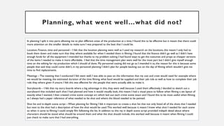 Planning, what went well…what did not?
In planning I split it into parts allowing me to plan different areas of the production at a time, I found this to be effective but it meant that there could
more attention on the smaller details to make sure I was prepared to the best that I could be.
Location, Finance, time and personnel – I felt that the location planning went well as I used my research on the locations, this meant I only had to
book them down and make sure that they where available for when I needed them in filming. I found that the finance didn’t go well as I didn’t have
enough funds for all the equipment I intended but thanks to my problem solving I had found ways to get the costumes and props as cheaper versions
of the items I needed to make it more affordable. I feel that the time management plan went well for the most part but I didn’t give myself enough
time on the editing for my production which I should of done. My personnel casting did not go as I intended it to, the reason for this is because some
people that said they could come didn’t, in my personnel planning I didn’t plan for people backing out on the day of filming which wouldn’t give me
time to find replacements.
Meetings – The meeting that I conducted I felt went well, I was able to pass on the information that my cast and crew would need for example where
we would be meeting, the estimated duration of the time filming, what food would be supplied and their job role as well as how to complete their job
role they where given if unsure. I felt this was affective for the people that were actually able to make it.
Storyboards – I felt that my story boards where a big advantage in this, they went well because I used them effectively, I decided to sketch out a
storyboard that included each shot I had planned and how it would visually look, this meant I had a visual piece to follow when filming a set layout of
exactly what I wanted, I then created crime scene concept art which laid out each crime scene exact and I found this to be most useful when filming
as I always had a paper reference of what needed to be shot and where the blood needed to be painted.
Shot list and in-depth scene script – When planning for filming I felt it important to create a shot list that not only listed all of the shots that I needed
but next to the shot had a description of how the shot would be used.This worked well because it meant I knew what shot I needed for each scene
so when it came to filming I could simply film following the list. In addition to this my in depth scene script provided indepth detail about where
characters should be stood what should be around them and what the shot should include, this worked well because it meant when filming I could
just check to make sure that I had everything.
 