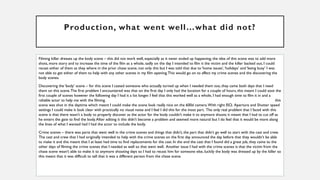 Production, what went well…what did not?
Filming killer dresses up the body scene – this did not work well, especially as it never ended up happening, the idea of this scene was to add more
shots, more story and to increase the time of the film as a whole, sadly on the day I intended to film it the victim and the killer backed out, I could
recast either of them as they where in the prior chase scene, not only this but I was told that due to ‘home issues’,‘holidays’ and ‘being busy’ I was
not able to get either of them to help with any other scenes in my film opening.This would go on to affect my crime scenes and the discovering the
body scenes.
Discovering the ‘body’ scene – for this scene I casted someone who actually turned up when I needed them too, they came both days that I need
them on this scene.The first problem I encountered was that on the first day I only had the location for a couple of hours, this meant I could soot the
first couple of scenes however the following day I had it a lot longer. I feel that this worked well as a whole, I had enough time to film it in and a
reliable actor to help me with the filming. this
scene was shot in the daytime which meant I could make the scene look really nice on the 600d camera.With right ISO, Aperture and Shutter speed
settings I could make it look clear with practically no visual noise and I feel I did this for the most part. The only real problem that I faced with this
scene is that there wasn’t a body to properly discover as the actor for the body couldn’t make it to anymore shoots it meant that I had to cut off as
he enters the gate to find the body.After editing it this didn’t become a problem and seemed more natural but I do feel that it would be more along
the lines of what I wanted had I had the actor to include the body.
Crime scenes – there was parts that went well in the crime scenes and things that didn’t, the part that didn’t go well to start with the cast and crew.
The cast and crew that I had originally intended to help with the crime scenes on the first day announced the day before that they wouldn't be able
to make it and this meant that I at least had time to find replacements for the cast. In the end the cast that I found did a great job, they came to the
other days of filming the crime scenes that I needed as well so that went well. Another issue I had with the crime scenes is that the victim from the
chase scene wasn’t able to make it to anymore shooting days so I had to recast him for someone else, luckily the body was dressed up by the killer so
this meant that it was difficult to tell that it was a different person from the chase scene.
 