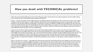 How you dealt with TECHNICAL problems?
There were some technical problems that occurred when filming my project, I found that from the range of equipment I used my problem solving
came in handy with most of the problems when coming up with solutions.
Camera – the camera I booked out from college had issues with lighting sensitivity when filming in the dark, it meant that no matter what I changed
the Aperture. ISO or Shutter speed to it made no difference because there wasn’t enough light intake, my solution to this problem was that I also
booked out a UV attachment light, this provided light so everything in the scene was visible but the 600D camera still filled up the scene with visual
noise, there should have been more than enough light but the camera couldn’t balance it, my solution to this problem that I found in experiments was
that I could order some studio lights and with an extension lead to bring them outside this should remove the majority of visual noise, not all but it
would definitely make the shot look a lot more visually pleasing.
Crime scene camera shots – When shooting the crime scenes I faced multiple problems with the camera, some where the same problems on
different cameras over the different days.To start with on the last day of shooting crime scenes, instead of using a college booked camera I used a
friends 700D camera, however when I began to use it I found that the ISO was faulty and wouldn’t change, this affected the look of the last two crime
scenes I filmed compared to the others, in the night shot it was hard to see what was in the shot and on the day shot the ISO setting made it
extremely bright, although you could see what was happening the brightness was a problem.There wasn’t much I could do while filming the scene
that could stop it so to deal with this problem I waited until I could take the scenes in premier or after affects to solve the problems the best that I
could.
Zoom in and zoom out on camera – a big problem that I had with the camera that I borrowed and the one that I booked out, was that the zoom in
affect on the camera was extremely jaggedy and unsteady, no matter what I did the camera would smooth it out, I did the shots over and over again
until I had something smooth but even when I believed it was after viewing it on the camera screen, when moved into premier pro the camera
movement was just as jaggedy. My of dealing with this problem was taking a part of the shot that was smooth cutting it to that, then changing the
duration and speed to 30%. Once I had done this I then used editing to scale it, giving it the same affect as it was supposed to have on the camera
filming, but a lot smoother.
 
