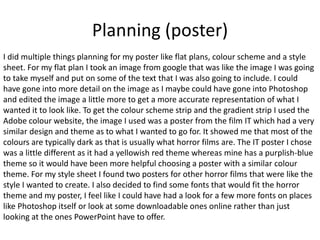 Planning (poster)
I did multiple things planning for my poster like flat plans, colour scheme and a style
sheet. For my flat plan I took an image from google that was like the image I was going
to take myself and put on some of the text that I was also going to include. I could
have gone into more detail on the image as I maybe could have gone into Photoshop
and edited the image a little more to get a more accurate representation of what I
wanted it to look like. To get the colour scheme strip and the gradient strip I used the
Adobe colour website, the image I used was a poster from the film IT which had a very
similar design and theme as to what I wanted to go for. It showed me that most of the
colours are typically dark as that is usually what horror films are. The IT poster I chose
was a little different as it had a yellowish red theme whereas mine has a purplish-blue
theme so it would have been more helpful choosing a poster with a similar colour
theme. For my style sheet I found two posters for other horror films that were like the
style I wanted to create. I also decided to find some fonts that would fit the horror
theme and my poster, I feel like I could have had a look for a few more fonts on places
like Photoshop itself or look at some downloadable ones online rather than just
looking at the ones PowerPoint have to offer.
 