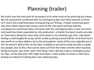 Planning (trailer)
My trailer was the main part of my project so its what most of my planning was about.
My risk assessment combined with my contingency plan was fairly extreme as there
isn't much that could have gone wrong during our filming. I maybe could have gone
into more detail about how serious some of the risks were and how bad the
consequences could have been and same with the contingency plan, it was very brief
and could have been expanded on. My production schedule has been mostly accurate
as I have been doing the same tasks each week as my schedule says also I said about
having a small budget for props which ended up being around £30 for all of them but it
was worth at as they added a lot to the atmosphere. Some of the cast originally put in
the list weren't able to film on the days I needed so we had to make do with a couple
less people, due to this a few scenes were cut from the trailer and the other location,
being my house, was never used. One thing I wish I did was make a contingency plan
for clips, so the clips that I felt might have been a little harder to shoot or edit had a
backup so instead of cutting clips I was replacing clips.
 