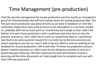 Time Management (pre-production)
I feel like my time management for my pre-production was fine mostly as I managed to
get all of it finished before the half term holiday when we started production after. The
first part of pre-production was done at home as we were in lockdown so I feel like I
could have maybe done more work at home as the atmosphere is a lot more relaxed
so I probably didn’t do as much work as I should have but enough so that I didn’t fall
behind. One part of pre-production I wish I could have had more time on was the
practical research as I feel I didn’t do as much as I would have liked to. I would have
also liked to do some practical research for my trailer but at the time premiere pro
wasn’t working on my mac so I wasn’t able to do any. When it came to working on my
feedback for my pre-production, I left it until after I finished my production and just
before I started evaluation as I didn’t want to mix doing two activities at once as it
would have got confusing. I feel like I balanced my work well between research,
planning and the other documents so I had enough time to complete each one with
what I felt was good work.
 