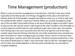 Time Management (production)
When it came to my time management on production, I feel like it was very messy,
especially on the filming side. For filming I struggled to find a day in the half term
holiday where all of the people I needed were able to come out, so I had to wait until
the weekend after before I could start filming. When we actually managed to all get
out to film we didn’t have loads of time as we were filming at night so we didn’t want
to stay out too late and we weren’t able to get all the clips I needed in the first night so
I had to organise another day the next weekend to get some more clips. The second
time filming was a lot more successful than the first and I got the rest of the clips I
needed. Apart from the filming I feel like the rest of the production time schedule has
been consistent as I have managed to get my trailer where I want it in the time that I
have been given, and the same with the poster. I finished my poster production in the
first week of production as I didn’t have any trailer clips to edit but I managed to get
all my trailer clips edited together in the last week of production so I was able to
complete feedback.
 